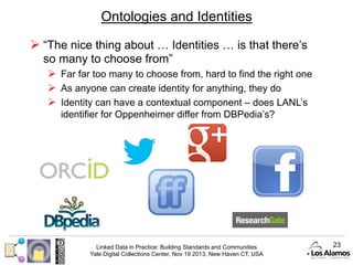 Ontologies and Identities
Ø  “The nice thing about … Identities … is that there’s
so many to choose from”
Ø  Far far too many to choose from, hard to find the right one
Ø  As anyone can create identity for anything, they do
Ø  Identity can have a contextual component – does LANL’s
identifier for Oppenheimer differ from DBPedia’s?

Linked Data in Practice: Building Standards and Communities
Yale Digital Collections Center, Nov 19 2013, New Haven CT, USA

23

 