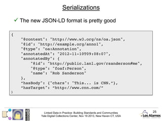 Serializations
ü  The new JSON-LD format is pretty good
{!
"@context": "http://www.w3.org/ns/oa.json", !
"@id": "http://example.org/anno1", !
"@type": "oa:Annotation", !
"annotatedAt": "2012-11-10T09:08:07", !
"annotatedBy": {!
"@id": "http://public.lanl.gov/rsanderson#me", !
"@type": "foaf:Person", !
"name": "Rob Sanderson"!
}, !
“hasBody": {"chars": "This... is CNN.”}, !
“hasTarget": “http://www.cnn.com/”!
}!

Linked Data in Practice: Building Standards and Communities
Yale Digital Collections Center, Nov 19 2013, New Haven CT, USA

25

 