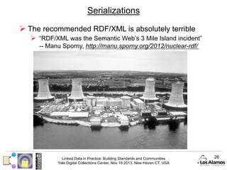 Serializations
Ø  The recommended RDF/XML is absolutely terrible
Ø  “RDF/XML was the Semantic Web’s 3 Mile Island incident”
-- Manu Sporny, http://manu.sporny.org/2012/nuclear-rdf/

Linked Data in Practice: Building Standards and Communities
Yale Digital Collections Center, Nov 19 2013, New Haven CT, USA

26

 
