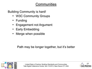 Communities
Building Community is hard!
•  W3C Community Groups
•  Funding
•  Engagement not Argument
•  Early Embedding
•  Merge when possible

Path may be longer together, but it’s better

Linked Data in Practice: Building Standards and Communities
Yale Digital Collections Center, Nov 19 2013, New Haven CT, USA

27

 