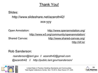 Thank You!
Slides:
http://www.slideshare.net/azaroth42/
xxx-yyy
Open Annotation:

http://www.openannotation.org/
http://www.w3.org/community/openannotation/
Shared Canvas:
http://www.shared-canvas.org/
http://iiif.io/

Rob Sanderson:
rsanderson@lanl.gov // azaroth42@gmail.com
@azaroth42 // http://public.lanl.gov/rsanderson/
Linked Data in Practice: Building Standards and Communities
Yale Digital Collections Center, Nov 19 2013, New Haven CT, USA

28

 