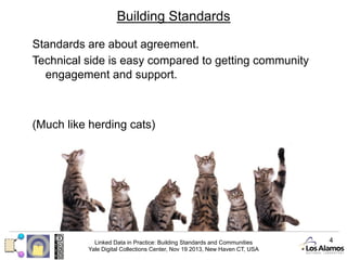 Building Standards
Standards are about agreement.
Technical side is easy compared to getting community
engagement and support.

(Much like herding cats)

Linked Data in Practice: Building Standards and Communities
Yale Digital Collections Center, Nov 19 2013, New Haven CT, USA

4

 