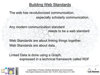 Building Web Standards
The web has revolutionized communication,
especially scholarly communication.
Any modern communication standard
needs to be a web standard
Web Standards are about linking things together.
Web Standards are about data.
Linked Data is done using a Graph,
expressed in a technical framework called RDF
Linked Data in Practice: Building Standards and Communities
Yale Digital Collections Center, Nov 19 2013, New Haven CT, USA

5

 