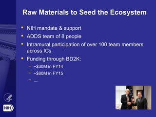 Raw Materials to Seed the Ecosystem 
 NIH mandate & support 
 ADDS team of 8 people 
 Intramural participation of over 100 team members 
across ICs 
 Funding through BD2K: 
– ~$30M in FY14 
– ~$80M in FY15 
– .... 
 