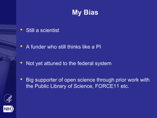 My Bias 
 Still a scientist 
 A funder who still thinks like a PI 
 Not yet attuned to the federal system 
 Big supporter of open science through prior work with 
the Public Library of Science, FORCE11 etc. 
 