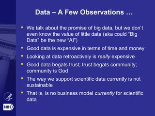 Data – A Few Observations … 
 We talk about the promise of big data, but we don’t 
even know the value of little data (aka could “Big 
Data” be the new “AI”) 
 Good data is expensive in terms of time and money 
 Looking at data retroactively is really expensive 
 Good data begats trust; trust begats community; 
community is God 
 The way we support scientific data currently is not 
sustainable 
 That is, is no business model currently for scientific 
data 
 