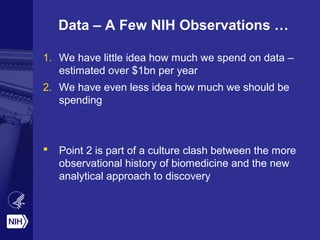 Data – A Few NIH Observations … 
1. We have little idea how much we spend on data – 
estimated over $1bn per year 
2. We have even less idea how much we should be 
spending 
 Point 2 is part of a culture clash between the more 
observational history of biomedicine and the new 
analytical approach to discovery 
 