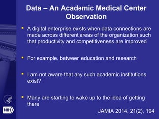Data – An Academic Medical Center 
Observation 
 A digital enterprise exists when data connections are 
made across different areas of the organization such 
that productivity and competitiveness are improved 
 For example, between education and research 
 I am not aware that any such academic institutions 
exist? 
 Many are starting to wake up to the idea of getting 
there 
JAMIA 2014, 21(2), 194 
 