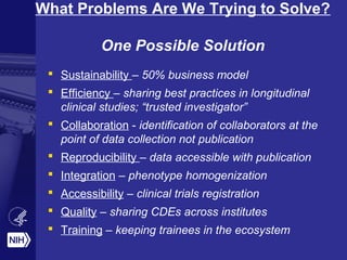 What Problems Are We Trying to Solve? 
One Possible Solution 
 Sustainability – 50% business model 
 Efficiency – sharing best practices in longitudinal 
clinical studies; “trusted investigator” 
 Collaboration - identification of collaborators at the 
point of data collection not publication 
 Reproducibility – data accessible with publication 
 Integration – phenotype homogenization 
 Accessibility – clinical trials registration 
 Quality – sharing CDEs across institutes 
 Training – keeping trainees in the ecosystem 
 
