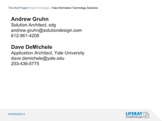 The Hub Project Proof of Concept – Yale Information Technology Solutions 
Andrew Gruhn 
Solution Architect, sdg 
andrew.gruhn@solutiondesign.com 
612-961-4208 
Dave DeMichele 
Application Architect, Yale University 
dave.demichele@yale.edu 
203-436-5775 
#LRNAS2014 
