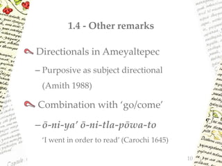 1.4 - Other remarks
Directionals in Ameyaltepec
– Purposive as subject directional
(Amith 1988)
Combination with ‘go/come’
–ō-ni-ya’ ō-ni-tla-pōwa-to
‘I went in order to read’ (Carochi 1645)
10
 