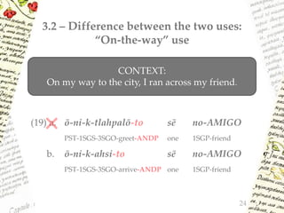 3.2 – Difference between the two uses:
“On-the-way” use
(19) a. ō-ni-k-tlahpalō-to sē no-AMIGO
PST-1SGS-3SGO-greet-ANDP one 1SGP-friend
b. ō-ni-k-ahsi-to sē no-AMIGO
PST-1SGS-3SGO-arrive-ANDP one 1SGP-friend
24
CONTEXT:
On my way to the city, I ran across my friend.
 