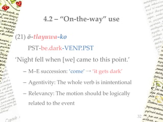 4.2 – “On-the-way” use
(21) ō-tlayuwa-ko
PST-be.dark-VENP.PST
‘Night fell when [we] came to this point.’
– M–E succession: ‘come’ → ‘it gets dark’
– Agentivity: The whole verb is inintentional
– Relevancy: The motion should be logically
related to the event
32
 