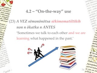 4.2 – “On-the-way” use
(23) A VEZ sēmonōnōtsa sēkimomatiltīkih
non n ōkatka n ANTES
‘Sometimes we talk to each other and we are
learning what happened in the past.’
34
 