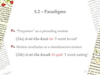 5.2 – Paradigms
“Purposive” as a preceding motion
(24a) ō-ni-tla-kwā-to ‘I went to eat’
Motion auxiliaries as a simultaneous motion
(24b) ō-ni-tla-kwah-ti-yah ‘I went eating’
37
 