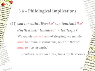 5.4 – Philological implications
39
(24) san toncochi’tlēwako’ san tontēmikiko’
a’nelli a’nelli tinemiko’ in tlāltikpak
‘We merely come to stand sleeping, we merely
come to dream. It is not true, not true that we
come to live on earth.’
(Cantares mexicanos f. 14v; trans. by Bierhorst)
 