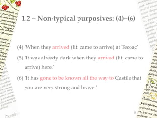 1.2 – Non-typical purposives: (4)–(6)
(4) ‘When they arrived (lit. came to arrive) at Tecoac’
(5) ‘It was already dark when they arrived (lit. came to
arrive) here.’
(6) ‘It has gone to be known all the way to Castile that
you are very strong and brave.’
8
 