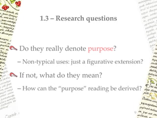 1.3 – Research questions
Do they really denote purpose?
– Non-typical uses: just a figurative extension?
If not, what do they mean?
– How can the “purpose” reading be derived?
9
 
