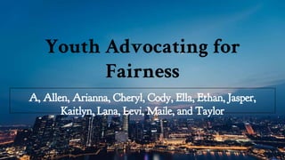 Youth Advocating for
Fairness
A, Allen, Arianna, Cheryl, Cody, Ella, Ethan, Jasper,
Kaitlyn, Lana, Levi, Maile, and Taylor
 