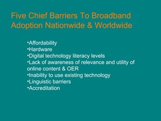 Five Chief Barriers To Broadband Adoption Nationwide & Worldwide Affordability  Hardware Digital technology literacy levels Lack of awareness of relevance and utility of online content & OER Inability to use existing technology Linguistic barriers Accreditation 