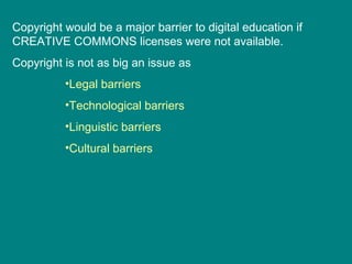 Copyright would be a major barrier to digital education if CREATIVE COMMONS licenses were not available. Copyright is not as big an issue as Legal barriers Technological barriers Linguistic barriers Cultural barriers 