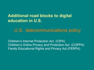Additional road blocks to digital education in U.S. U.S.  telecommunications policy   Children’s Internet Protection Act  (CIPA) Children’s Online Privacy and Protection Act  (COPPA) Family Educational Rights and Privacy Act (FERPA) 