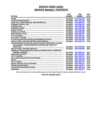 ERC070-120HG (A839)
SERVICE MANUAL CONTENTS
SECTION
PART
NUMBER
YRM
NUMBER
REV
DATE
FRAME............................................................................................................................ 524166809 0100 YRM 0284 03/03
DC MOTOR MAINTENANCE.......................................................................................... 524158039 0620 YRM 0294 03/08
DRIVE AXLE, SPEED REDUCER, AND DIFFERENTIAL............................................. 524166834 1400 YRM 0413 11/06
STEERING CONTROL UNIT.......................................................................................... 524166835 1600 YRM 0257 05/02
STEERING AXLE............................................................................................................ 524150783 1600 YRM 0326 03/07
STEERING SYSTEM...................................................................................................... 524166836 1600 YRM 0485 07/03
BRAKE SYSTEM............................................................................................................ 524166837 1800 YRM 0338 05/09
HYDRAULIC SYSTEM.................................................................................................... 524166838 1900 YRM 0286 07/02
MAIN CONTROL VALVE................................................................................................ 524166839 2000 YRM 0077 02/09
TILT CYLINDERS........................................................................................................... 524150790 2100 YRM 0103 03/07
ELECTRICAL SYSTEM.................................................................................................. 524166840 2200 YRM 0560 07/05
EV-100ZX SCR MOTOR CONTROLLER PARAMETER TABLES................................ 524179949 2200 YRM 0595 07/03
DISPLAY PANEL FOR SEM CONTROLS (DOS VERSION)......................................... 524166842 2200 YRM 0725 07/02
TRANSISTOR MOTOR CONTROLLERS (SR AND SP) DESCRIPTION, CHECKS,
ADJUSTMENTS, TROUBLESHOOTING, REPAIRS AND THEORY OF
OPERATION.............................................................................................................. 524166843 2200 YRM 0808 06/05
DISPLAY PANEL FOR SEM CONTROLS..................................................................... 524166844 2200 YRM 0942 08/07
SR(SEM)/SP TROUBLESHOOTING AND ADJUSTMENTS WITH A COMPUTER
(WINDOWS VERSION).............................................................................................. 524167640 2200 YRM 0947 08/07
INDUSTRIAL BATTERY................................................................................................. 524158040 2240 YRM 0001 09/14
LIFT CYLINDERS........................................................................................................... 524150794 4000 YRM 0135 03/11
VISTA MASTS-DESCRIPTION AND REPAIRS............................................................. 524166845 4000 YRM 0340 09/02
MASTS............................................................................................................................ 524153920 4000 YRM 0736 07/10
LIFT CYLINDER.............................................................................................................. 524153919 4000 YRM 0741 03/05
METRIC AND INCH (SAE) FASTENERS....................................................................... 524150797 8000 YRM 0231 10/13
PERIODIC MAINTENANCE............................................................................................ 524166846 8000 YRM 0915 07/02
CAPACITIES AND SPECIFICATIONS........................................................................... 524166847 8000 YRM 0916 12/03
DIAGRAMS..................................................................................................................... 524166848 8000 YRM 0917 01/04
Service information for Cummins diesel engines can be ordered through the Hyster Literature Distribution Center.
PART NO. 524166807 (09/14)
 