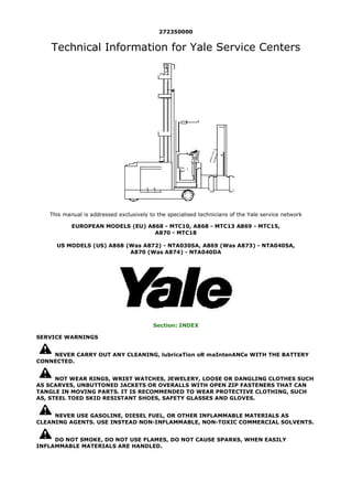 272350000
Technical Information for Yale Service Centers
This manual is addressed exclusively to the specialised technicians of the Yale service network
EUROPEAN MODELS (EU) A868 - MTC10, A868 - MTC13 A869 - MTC15,
A870 - MTC18
US MODELS (US) A868 (Was A872) - NTA030SA, A869 (Was A873) - NTA040SA,
A870 (Was A874) - NTA040DA
Section: INDEX
SERVICE WARNINGS
NEVER CARRY OUT ANY CLEANING, lubricaTion oR maIntenANCe WITH THE BATTERY
CONNECTED.
NOT WEAR RINGS, WRIST WATCHES, JEWELERY, LOOSE OR DANGLING CLOTHES SUCH
AS SCARVES, UNBUTTONED JACKETS OR OVERALLS WITH OPEN ZIP FASTENERS THAT CAN
TANGLE IN MOVING PARTS. IT IS RECOMMENDED TO WEAR PROTECTIVE CLOTHING, SUCH
AS, STEEL TOED SKID RESISTANT SHOES, SAFETY GLASSES AND GLOVES.
NEVER USE GASOLINE, DIESEL FUEL, OR OTHER INFLAMMABLE MATERIALS AS
CLEANING AGENTS. USE INSTEAD NON-INFLAMMABLE, NON-TOXIC COMMERCIAL SOLVENTS.
DO NOT SMOKE, DO NOT USE FLAMES, DO NOT CAUSE SPARKS, WHEN EASILY
INFLAMMABLE MATERIALS ARE HANDLED.
1/2
2018/7/6
file:///F:/1-aservicemanualpdf.com/manual/ / /YALE%20(A872)...
 