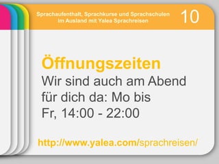 Sprachaufenthalt, Sprachkurse und Sprachschulen
       im Ausland mit Yalea Sprachreisen          10

 Öffnungszeiten
 Wir sind auch am Abend
 für dich da: Mo bis
 Fr, 14:00 - 22:00

http://www.yalea.com/sprachreisen/
 