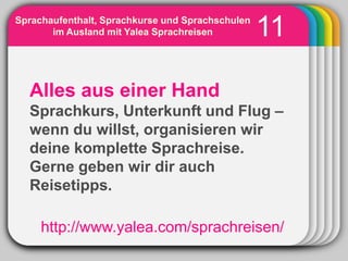 Sprachaufenthalt, Sprachkurse und Sprachschulen
       im Ausland mit Yalea Sprachreisen          11
                     WINTER
                       Template
  Alles aus einer Hand
  Sprachkurs, Unterkunft und Flug –
  wenn du willst, organisieren wir
  deine komplette Sprachreise.
  Gerne geben wir dir auch
  Reisetipps.

     http://www.yalea.com/sprachreisen/
 