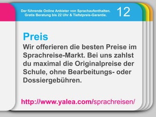 Der führende Online Anbieter von Sprachaufenthalten.
  Gratis Beratung bis 22 Uhr & Tiefstpreis-Garantie.   12
 Preis
 Wir offerieren die besten Preise im
 Sprachreise-Markt. Bei uns zahlst
 du maximal die Originalpreise der
 Schule, ohne Bearbeitungs- oder
 Dossiergebühren.


http://www.yalea.com/sprachreisen/
 