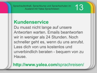 Sprachaufenthalt, Sprachkurse und Sprachschulen im
          Ausland mit Yalea Sprachreisen             13
Kundenservice
Du musst nicht lange auf unsere
Antworten warten. Emails beantworten
wir in weniger als 24 Stunden. Noch
schneller geht es, wenn du uns anrufst.
Lass dich von uns kostenlos und
unverbindlich beraten - bequem von zu
Hause.

http://www.yalea.com/sprachreisen/
 