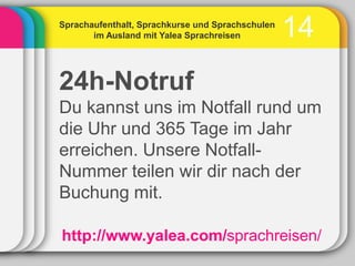 Sprachaufenthalt, Sprachkurse und Sprachschulen
       im Ausland mit Yalea Sprachreisen          14
24h-Notruf
Du kannst uns im Notfall rund um
die Uhr und 365 Tage im Jahr
erreichen. Unsere Notfall-
Nummer teilen wir dir nach der
Buchung mit.

http://www.yalea.com/sprachreisen/
 