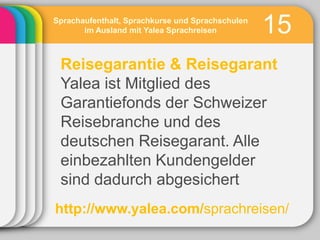 Sprachaufenthalt, Sprachkurse und Sprachschulen
       im Ausland mit Yalea Sprachreisen          15
 Reisegarantie & Reisegarant
 Yalea ist Mitglied des
 Garantiefonds der Schweizer
 Reisebranche und des
 deutschen Reisegarant. Alle
 einbezahlten Kundengelder
 sind dadurch abgesichert
http://www.yalea.com/sprachreisen/
 