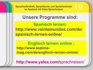 Sprachaufenthalt, Sprachkurse und Sprachschulen
       im Ausland mit Yalea Sprachreisen          19
     Unsere Programme sind:
         Spanisch lernen:
http://www.veintemundos.com/de/
spanisch-lernen-online/

          Englisch lernen online :
http://www.teatime-
mag.com/de/englisch-lernen-online/

http://www.yalea.com/sprachreisen/
 