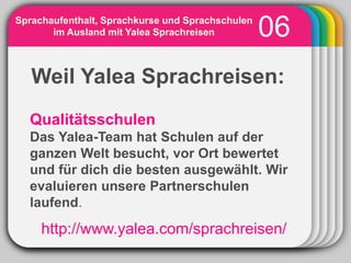 Sprachaufenthalt, Sprachkurse und Sprachschulen
       im Ausland mit Yalea Sprachreisen          06
            WINTER
   Weil Yalea Sprachreisen:
                       Template

  Qualitätsschulen
  Das Yalea-Team hat Schulen auf der
  ganzen Welt besucht, vor Ort bewertet
  und für dich die besten ausgewählt. Wir
  evaluieren unsere Partnerschulen
  laufend.
     http://www.yalea.com/sprachreisen/
 