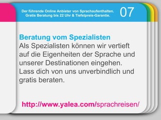 Der führende Online Anbieter von Sprachaufenthalten.
  Gratis Beratung bis 22 Uhr & Tiefstpreis-Garantie.   07
Beratung vom Spezialisten
Als Spezialisten können wir vertieft
auf die Eigenheiten der Sprache und
unserer Destinationen eingehen.
Lass dich von uns unverbindlich und
gratis beraten.


http://www.yalea.com/sprachreisen/
 