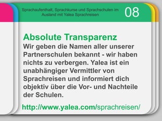 Sprachaufenthalt, Sprachkurse und Sprachschulen im
          Ausland mit Yalea Sprachreisen             08
Absolute Transparenz
Wir geben die Namen aller unserer
Partnerschulen bekannt - wir haben
nichts zu verbergen. Yalea ist ein
unabhängiger Vermittler von
Sprachreisen und informiert dich
objektiv über die Vor- und Nachteile
der Schulen.
http://www.yalea.com/sprachreisen/
 