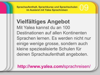 Sprachaufenthalt, Sprachkurse und Sprachschulen
       im Ausland mit Yalea Sprachreisen          09
Vielfältiges Angebot
Mit Yalea kannst du an 100
Destinationen auf allen Kontinenten
Sprachen lernen. Es werden nicht nur
einige wenige grosse, sondern auch
kleine speziealisierte Schulen für
deinen Sprachaufenthalt angeboten.

http://www.yalea.com/sprachreisen/
 