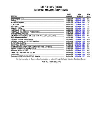 ERP13-15VC (B888)
SERVICE MANUAL CONTENTS
SECTION
PART
NUMBER
YRM
NUMBER
REV
DATE
OPERATOR'S CAB........................................................................................................ 550025937 0100 YRM 1446 09/14
FRAME............................................................................................................................ 550038795 0100 YRM 1514 12/13
AC MOTOR REPAIR...................................................................................................... 550038796 0620 YRM 1515 12/13
LOAD AXLE.................................................................................................................... 550038797 1300 YRM 1516 12/13
STEERING SYSTEM...................................................................................................... 550038798 1600 YRM 1517 12/13
BRAKE SYSTEM............................................................................................................ 550038799 1800 YRM 1518 12/13
HYDRAULIC SYSTEM.................................................................................................... 550038800 1900 YRM 1519 05/14
HYDRAULIC CLEANLINESS PROCEDURES............................................................... 550073240 1900 YRM 1620 12/14
MAIN CONTROL VALVES............................................................................................. 550038801 2000 YRM 1520 05/14
CYLINDER REPAIR (MAST S/N A270, A271, A272, C661, C662, C663)..................... 550038802 2100 YRM 1521 05/14
WIRE HARNESS REPAIR.............................................................................................. 524223769 2200 YRM 1128 12/14
USER INTERFACE SUPERVISOR................................................................................. 524319497 2200 YRM 1335 09/14
USER INTERFACE SERVICE TECHNICIAN................................................................. 524319498 2200 YRM 1336 09/14
ELECTRICAL SYSTEM.................................................................................................. 550038805 2200 YRM 1524 09/14
INDUSTRIAL BATTERY................................................................................................. 524158040 2240 YRM 0001 09/14
MAST REPAIR (S/N A270, A271, A272, C661, C662, AND C663)............................... 550038806 4000 YRM 1525 02/14
METRIC AND INCH (SAE) FASTENERS....................................................................... 524150797 8000 YRM 0231 10/13
PERIODIC MAINTENANCE............................................................................................ 550038807 8000 YRM 1526 09/14
CAPACITIES AND SPECIFICATIONS........................................................................... 550038808 8000 YRM 1527 05/14
DIAGRAMS..................................................................................................................... 550038809 8000 YRM 1528 09/14
DIAGNOSTIC TROUBLESHOOTING MANUAL............................................................ 524319504 9000 YRM 1377 10/14
Service information for Cummins diesel engines can be ordered through the Hyster Literature Distribution Center.
PART NO. 550038790 (12/14)
 