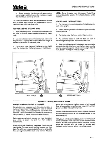 OPERATINGINSTRUCTIONS
b. Before removing the steering axle assembly or
counterweight, put blocks underthe mast assembly so
that the lift truck cannot tip forward.
Thesurface must besolid, even, and levelwhen the lifttruck
is put on blocks. Makesure that any blocks usedto support
the lift truck are solid, one piece units.
HOW TO RAISE THE STEERINGN R E
1. Applythe parking brake. Put blockson both sides (front
and back) of the drive tyres to prevent movement of the lift
truck.
2. Usehydraulicjacksto raisethe steeringtyre. Makesure
the jacks have a capacity of at least 2/3 of the total weight of
the lift truck as shown on the name plate.
3.
truck. Put blocks under the frame to support the lift truck.
Putthe jacks underthe rear of the frame to raise the lift
NOTE: Some lift trucks have lifting eyes. These lifting
eyes can be usedto raise the lift truck so that blocks can be
installed.
HOW TO RAISE THE DRIVE TYRES
1.
each outer upright.
Put the mast in the vertical position. Put a block under
2.
from the surface.
Tilt the mastfully forward untilthe drivetyres are raised
3. Put blocks under the frame behind the drive tyres.
4.
the steering tyre to prevent movement of the truck.
Put additional blocks on each side (front and back) of
5. Ifthe hydraulic system will not operate, use a hydraulic
jackunderthesideoftheframe nearthefront. Makesurethe
jack has a capacity equal to at least halfthe weight ofthe lift
truck. See the name plate for truck weight.
DRIVETYRES STEERING TYRES
Figure 1-16 - Putting a Lift Truck on Blocks
PRECAUTIONS FOR TRUCKS IN STORAGE stored with forks attachedthe forks should be fully lowered.
Coat all exposed portions of cylinder rods with fresh high
grade SAE 30 or 40 weight engine oil.
Complications can arise as a result of improper handling of
trucks during periods of storage.The main areas of concern
areelectric
motors, hydrauliccomponents andelectrictruck
Electrictrucks should be stored without batteries,therefore
batteries. Electric poweredtrucks can best be protected by
being operated for a short period of time each month.
Before placing
any truck in storage'
area which is 'lean* and free
contaminants.
you will have to provide a fully charged battery for the
exercise period.
All hydraulic cylinders should be cycled several times each
month to keep the seals active and to coat the interiorwalls
with oil. Actuate each cylinder, in both directions, until the
must choose an
airborne
stops are reached. With the power off, actuate each
hydraulic control valve to relieve hydraulic pressure.
When parking the truck chock the Do not use the
hand brake. The mast should be fully lowered and tilted
back. Forsafetyand increasedusableRoorarea removethe
forks and tag them with the truck serial number. If truck is
1-13
 