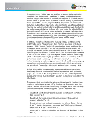 c a s e s t u d y
Copyright © 2012 Herrmann Global, LLC. All Rights Reserved • www.HerrmannSolutions.com • 800-432-4234 • Page 14
The differences in thinking style had an effect on subject choice, self-belief,
motivation, and performance. Differences in thinking styles were identified
between subject areas as well as between group profiles of students in those
subject areas. In general, it was found that students’ thinking styles matched
those required for a specific program of study. However, it was discovered
that when students found a particular subject difficult, it was often due to them
having a low preference for the thinking skills needed to achieve. Significantly,
the performance of individual students, who were finding the subject difficult,
improved dramatically in some subjects after the innovation had taken place.
The research suggests that there tends to be a wider differentiation in some
subject areas (for example, Biology), which further suggests that pedagogical
practice needs to be considered by course teams in those areas.
In addition, it was found that students studying Biology, Civil Engineering,
and IT had a higher A (logical) score than the other quadrants, while those
studying PGCE (Teacher Training), Theatre Studies, Health and Social Care,
Child Care, Media, Travel and Tourism, English, Human Biology, and Spa
Therapy had a lower A score than other quadrants. A practical application of
this finding was that students in Health and Social Care had a high preference
in the C quadrant, but had to produce a project-based research methodology
which contained the necessity for quantitative thinking in which they had low
preferences. A delivery strategy was adopted which employed a teaching
method appealing to the thinking preferences in the C and D quadrants (group
discussion work/kinaesthetic materials) to address the thinking challenges in
the A quadrant. This resulted in improved performance on the project work.
Further analysis took place to identify differences between subjects in the
relationship between an individual quadrant and the three other quadrants
(Figs. 6-9). The aim of this investigation was to find out if, within a particular
subject, one thinking style identified by quadrant had a greater impact that the
other three.
The research took one quadrant at a time and investigated if the other three
quadrants had a higher or lower HBDI®
Profile score. The results were then
used to consider the most effective teaching strategies, and in particular, how
differentiated methods should be applied. Overall it was found that:
•	 A quadrant; only technical / science subjects had a higher A score than
BCD scores (Fig. 9)
•	 B quadrant; there was considerable differentiation in this quadrant
between subjects (Fig. 10).
•	 C quadrant; technical and science subjects had a lower C score than A,
B, and D scores. Humanities, Languages, and Child Care had higher C
scores than A, B, and D scores (Fig. 11)
•	 D quadrant; in the majority of cases, the highest score was found in the D
(Fig. 12)
 