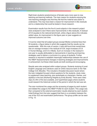 c a s e s t u d y
Copyright © 2012 Herrmann Global, LLC. All Rights Reserved • www.HerrmannSolutions.com • 800-432-4234 • Page 19
Right brain students (predominance of female) were more open to new
teaching and learning methods. The main reason for students enjoying the
new teaching strategies was that they felt that the material was easier to
understand. This may have been a reason for improvement in Alis residuals
and is a relationship that could be tested in future research.
Examination results from the five A Level subjects in the research project
were analysed to see if there were improvements in Alis residuals. A residual
of 0.0 equates to the national benchmark, while a figure above this indicates
added value. An improvement in the figure year on year suggests an
improved outcome over time.
It must be noted that all subject groups (except Media) contained less than
50 students, a figure below in which Alis suggests that the results can be
questionable. With this note of caution, it was still found that overall there
was an average increase in the residual of 0.54, large increases of 0.9
in Human Biology, and 0.5 in Media. Such an increase in the residual in
one year is usually attributable to improvements in teaching and learning
strategies used to deliver a curriculum to a group of students. Further
research is required to establish meaningful relationships between the use of
the HBDI®
Assessmentand changes in teaching strategies and improvements
in achievement, but these initial results are both exciting and encouraging.
Results were also analysed within subject groups. Students studying A Level
English Language and Literature used an online resource bank on the Yale
College VLE (Moodle). This included a threaded discussion board where
the tutor instigated focused critical questions for the students, study notes
to supplement class teaching, plus worksheets on characters, themes, and
stylistics in the text (Wuthering Heights by Emily Brontë). There were video
clips of a film of the text available, and hyperlinked pages where students
could research the historical context of the period in which the text was set.
The tutor monitored the usage and the accessing of pages by each student,
and related this usage to the HBDI®
Profile for each student. This usage was
then compared to the external examination results obtained by each student.
Initial findings from this tutor suggest that there is a correlation between the
use of the VLE and examination performance. The group profile can be seen
in Fig. 13.
 