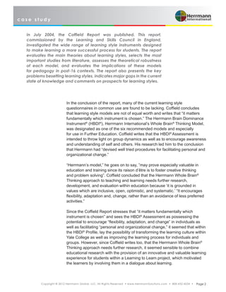 c a s e s t u d y
Copyright © 2012 Herrmann Global, LLC. All Rights Reserved • www.HerrmannSolutions.com • 800-432-4234 • Page 2
In the conclusion of the report, many of the current learning style
questionnaires in common use are found to be lacking. Coffield concludes
that learning style models are not of equal worth and writes that “it matters
fundamentally which instrument is chosen.” The Herrmann Brain Dominance
Instrument®
(HBDI®
), Herrmann International’s Whole Brain®
Thinking Model,
was designated as one of the six recommended models and especially
for use in Further Education. Coffield writes that the HBDI®
Assessment is
intended to throw light on group dynamics as well as to encourage awareness
and understanding of self and others. His research led him to the conclusion
that Herrmann had “devised well tried procedures for facilitating personal and
organizational change.”
“Herrmann’s model,” he goes on to say, ”may prove especially valuable in
education and training since its raison d’être is to foster creative thinking
and problem solving”. Coffield concluded that the Herrmann Whole Brain®
Thinking approach to teaching and learning needs further research,
development, and evaluation within education because ‘it is grounded in
values which are inclusive, open, optimistic, and systematic.’ “It encourages
flexibility, adaptation and, change, rather than an avoidance of less preferred
activities.”
Since the Coffield Report stresses that “it matters fundamentally which
instrument is chosen” and sees the HBDI®
Assessment as possessing the
potential to encourage “flexibility, adaptation, and change” in individuals as
well as facilitating “personal and organizational change,” it seemed that within
the HBDI®
Profile, lay the possibility of transforming the learning culture within
Yale College as well as improving the learning process for individuals and
groups. However, since Coffield writes too, that the Herrmann Whole Brain®
Thinking approach needs further research, it seemed sensible to combine
educational research with the provision of an innovative and valuable learning
experience for students within a Learning to Learn project, which motivated
the learners by involving them in a dialogue about learning.
In July 2004, the Coffield Report was published. This report,
commissioned by the Learning and Skills Council in England,
investigated the wide range of learning style instruments designed
to make learning a more successful process for students. The report
evaluates the main theories about learning styles, selects the most
important studies from literature, assesses the theoretical robustness
of each model, and evaluates the implications of these models
for pedagogy in post-16 contexts. The report also presents the key
problems besetting learning styles, indicates major gaps in the current
state of knowledge and comments on prospects for learning styles.
 