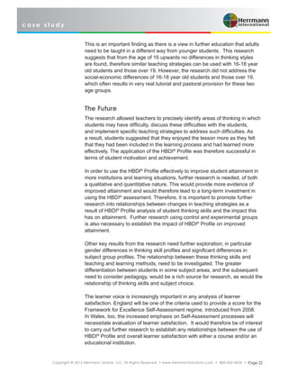 c a s e s t u d y
Copyright © 2012 Herrmann Global, LLC. All Rights Reserved • www.HerrmannSolutions.com • 800-432-4234 • Page 22
This is an important finding as there is a view in further education that adults
need to be taught in a different way from younger students. This research
suggests that from the age of 16 upwards no differences in thinking styles
are found, therefore similar teaching strategies can be used with 16-18 year
old students and those over 19. However, the research did not address the
social-economic differences of 16-18 year old students and those over 19,
which often results in very real tutorial and pastoral provision for these two
age groups.
The Future
The research allowed teachers to precisely identify areas of thinking in which
students may have difficulty, discuss these difficulties with the students,
and implement specific teaching strategies to address such difficulties. As
a result, students suggested that they enjoyed the lesson more as they felt
that they had been included in the learning process and had learned more
effectively. The application of the HBDI®
Profile was therefore successful in
terms of student motivation and achievement.
In order to use the HBDI®
Profile effectively to improve student attainment in
more institutions and learning situations, further research is needed, of both
a qualitative and quantitative nature. This would provide more evidence of
improved attainment and would therefore lead to a long-term investment in
using the HBDI®
assessment. Therefore, it is important to promote further
research into relationships between changes in teaching strategies as a
result of HBDI®
Profile analysis of student thinking skills and the impact this
has on attainment. Further research using control and experimental groups
is also necessary to establish the impact of HBDI®
Profile on improved
attainment.
Other key results from the research need further exploration; in particular
gender differences in thinking skill profiles and significant differences in
subject group profiles. The relationship between these thinking skills and
teaching and learning methods, need to be investigated. The greater
differentiation between students in some subject areas, and the subsequent
need to consider pedagogy, would be a rich source for research, as would the
relationship of thinking skills and subject choice.
The learner voice is increasingly important in any analysis of learner
satisfaction. England will be one of the criteria used to provide a score for the
Framework for Excellence Self-Assessment regime, introduced from 2008.
In Wales, too, the increased emphasis on Self-Assessment processes will
necessitate evaluation of learner satisfaction. It would therefore be of interest
to carry out further research to establish any relationships between the use of
HBDI®
Profile and overall learner satisfaction with either a course and/or an
educational institution.
 