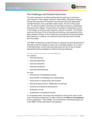 c a s e s t u d y
Copyright © 2012 Herrmann Global, LLC. All Rights Reserved • www.HerrmannSolutions.com • 800-432-4234 • Page 3
The Challenge and Desired Outcomes
The report seemed an excellent starting point for planning a Learning to
Learn project in Yale College, Wrexham, North Wales, designed to improve
the learning experience for students and help them become independent,
confident learners who would attain better results. The aim of the project
was “To raise the quality of learning and teaching from good to outstanding
throughout Yale College.” Though there are pockets of outstanding practice
in the college, as with any large institution, practice is variable. The intention
was to put the focus firmly on teaching and learning, raise awareness of the
latest research findings, and to create both a theoretical and practical debate
about learning. In essence, an excitement about learning would emanate
from the project.
The HBDI®
Assessment provided the key to unlocking the learning potential of
students across the college by using it as a motivating catalyst, as a means
of identifying high, and low learning preferences and as the key to finding
appropriate learning strategies to address learning challenges.
In more detail, outcomes were identified as:
For students
•	 Improved learning
•	 Improved attainment
•	 Improved motivation
•	 Improved confidence
•	 Improved self-awareness
For staff
•	 Improvement of established practice
•	 Improvement in knowledge and understanding
•	 Improvement in relationships with students
•	 Sharing of good practice, collaboration on learning
•	 Continuous professional development
•	 Publication of work
•	 Qualification in educational enquiry
In a corporate sense, the project was designed to improve the client (in this
case, the learner) experience, but also to improve the Return on Investment
for the organization - Yale College. The improvement in learning through use
of the HBDI®
Profile would lead to the following:
 
