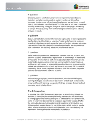 c a s e s t u d y
Copyright © 2012 Herrmann Global, LLC. All Rights Reserved • www.HerrmannSolutions.com • 800-432-4234 • Page 4
A quadrant
Greater customer satisfaction; improvement in performance indicators
(retention and attainment); growth in student numbers and therefore
increased funding; more efficient use of teacher and learner time – focused
directly on challenges identified by HBDI®
Profile; logical rationale for selected
teaching and learning strategies; analytical approach to project; marketing
of college through publicity from conferences/presentations/press articles;
analysis of results.
B quadrant
Secure, controlled environment for learners; high quality of learning sessions;
careful planning of Spotlight on Learning Project and of learning sessions;
organized, structured project; sequential nature of project; planned outcomes;
clear sense of direction; planned prepared resources for learning sessions;
staff satisfaction and security; measured, quantifiable results.
C quadrant
Better, effective professional relationships between staff and students, and
between students and students; improvement in relationships in staff teams,
professional development of staff; improved satisfaction of learners/clients,
evidenced in questionnaires; improved communication between teachers
and learners with regard to a clear dialogue about learning; improvement in
morale and motivation of both staff and students; improved PR in the local
community and in Wales; improved results for staff and students; improved
personal development for staff and students.
D quadrant
Innovative original project; innovative research; innovative teaching and
learning strategies; opportunities to be creative for both staff and students;
enjoyment/fun with learning; unexpected findings; strategic decisions about
improving learning in the future.
The Intervention
In essence, the HBDI®
Assessment was used as a motivating catalyst, as
a means of identifying low and high learning preferences, and as the key
to finding appropriate learning strategies to address those low preferences,
some of which may be essential to success in a particular subject. Staff in
the pilot subject areas, both academic and vocational (and including one
Welsh medium course), began by identifying topics which students usually
found difficult within specifications and syllabuses, and then selecting the
Herrmann®
thinking skills that underpinned those topics.
 