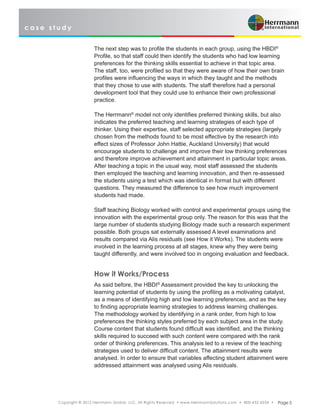 c a s e s t u d y
Copyright © 2012 Herrmann Global, LLC. All Rights Reserved • www.HerrmannSolutions.com • 800-432-4234 • Page 5
The next step was to profile the students in each group, using the HBDI®
Profile, so that staff could then identify the students who had low learning
preferences for the thinking skills essential to achieve in that topic area.
The staff, too, were profiled so that they were aware of how their own brain
profiles were influencing the ways in which they taught and the methods
that they chose to use with students. The staff therefore had a personal
development tool that they could use to enhance their own professional
practice.
The Herrmann®
model not only identifies preferred thinking skills, but also
indicates the preferred teaching and learning strategies of each type of
thinker. Using their expertise, staff selected appropriate strategies (largely
chosen from the methods found to be most effective by the research into
effect sizes of Professor John Hattie, Auckland University) that would
encourage students to challenge and improve their low thinking preferences
and therefore improve achievement and attainment in particular topic areas.
After teaching a topic in the usual way, most staff assessed the students
then employed the teaching and learning innovation, and then re-assessed
the students using a test which was identical in format but with different
questions. They measured the difference to see how much improvement
students had made.
Staff teaching Biology worked with control and experimental groups using the
innovation with the experimental group only. The reason for this was that the
large number of students studying Biology made such a research experiment
possible. Both groups sat externally assessed A level examinations and
results compared via Alis residuals (see How it Works). The students were
involved in the learning process at all stages, knew why they were being
taught differently, and were involved too in ongoing evaluation and feedback.
How it Works/Process
As said before, the HBDI®
Assessment provided the key to unlocking the
learning potential of students by using the profiling as a motivating catalyst,
as a means of identifying high and low learning preferences, and as the key
to finding appropriate learning strategies to address learning challenges.
The methodology worked by identifying in a rank order, from high to low
preferences the thinking styles preferred by each subject area in the study.
Course content that students found difficult was identified, and the thinking
skills required to succeed with such content were compared with the rank
order of thinking preferences. This analysis led to a review of the teaching
strategies used to deliver difficult content. The attainment results were
analysed. In order to ensure that variables affecting student attainment were
addressed attainment was analysed using Alis residuals.
 