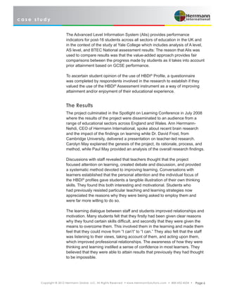 c a s e s t u d y
Copyright © 2012 Herrmann Global, LLC. All Rights Reserved • www.HerrmannSolutions.com • 800-432-4234 • Page 6
The Advanced Level Information System (Alis) provides performance
indicators for post-16 students across all sectors of education in the UK and
in the context of the study at Yale College which includes analysis of A level,
AS level, and BTEC National assessment results: The reason that Alis was
used to compare results was that the value-added approach provides fair
comparisons between the progress made by students as it takes into account
prior attainment based on GCSE performance.
To ascertain student opinion of the use of HBDI®
Profile, a questionnaire
was completed by respondents involved in the research to establish if they
valued the use of the HBDI®
Assessment instrument as a way of improving
attainment and/or enjoyment of their educational experience.
The Results
The project culminated in the Spotlight on Learning Conference in July 2008
where the results of the project were disseminated to an audience from a
range of educational sectors across England and Wales. Ann Herrmann-
Nehdi, CEO of Herrmann International, spoke about recent brain research
and the impact of the findings on learning while Dr. David Frost, from
Cambridge University, delivered a presentation on teacher-led research.
Carolyn May explained the genesis of the project, its rationale, process, and
method, while Paul May provided an analysis of the overall research findings.
Discussions with staff revealed that teachers thought that the project
focused attention on learning, created debate and discussion, and provided
a systematic method devoted to improving learning. Conversations with
learners established that the personal attention and the individual focus of
the HBDI®
profiles gave students a tangible illustration of their own thinking
skills. They found this both interesting and motivational. Students who
had previously resisted particular teaching and learning strategies now
appreciated the reasons why they were being asked to employ them and
were far more willing to do so.
The learning dialogue between staff and students improved relationships and
motivation. Many students felt that they firstly had been given clear reasons
why they found certain skills difficult, and secondly that they were given the
means to overcome them. This involved them in the learning and made them
feel that they could move from “I can’t” to “I can.” They also felt that the staff
was listening to their views, taking account of them, and acting upon them,
which improved professional relationships. The awareness of how they were
thinking and learning instilled a sense of confidence in most learners. They
believed that they were able to attain results that previously they had thought
to be impossible.
 