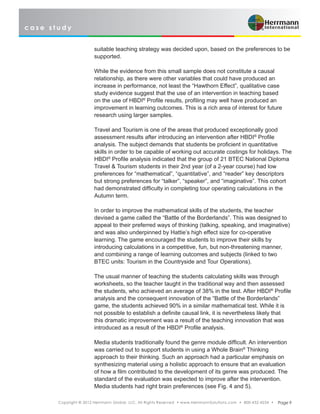 c a s e s t u d y
Copyright © 2012 Herrmann Global, LLC. All Rights Reserved • www.HerrmannSolutions.com • 800-432-4234 • Page 9
suitable teaching strategy was decided upon, based on the preferences to be
supported.
While the evidence from this small sample does not constitute a causal
relationship, as there were other variables that could have produced an
increase in performance, not least the “Hawthorn Effect”, qualitative case
study evidence suggest that the use of an intervention in teaching based
on the use of HBDI®
Profile results, profiling may well have produced an
improvement in learning outcomes. This is a rich area of interest for future
research using larger samples.
Travel and Tourism is one of the areas that produced exceptionally good
assessment results after introducing an intervention after HBDI®
Profile
analysis. The subject demands that students be proficient in quantitative
skills in order to be capable of working out accurate costings for holidays. The
HBDI®
Profile analysis indicated that the group of 21 BTEC National Diploma
Travel & Tourism students in their 2nd year (of a 2-year course) had low
preferences for “mathematical”, “quantitative”, and “reader” key descriptors
but strong preferences for “talker”, “speaker”, and “imaginative”. This cohort
had demonstrated difficulty in completing tour operating calculations in the
Autumn term.
In order to improve the mathematical skills of the students, the teacher
devised a game called the “Battle of the Borderlands”. This was designed to
appeal to their preferred ways of thinking (talking, speaking, and imaginative)
and was also underpinned by Hattie’s high effect size for co-operative
learning. The game encouraged the students to improve their skills by
introducing calculations in a competitive, fun, but non-threatening manner,
and combining a range of learning outcomes and subjects (linked to two
BTEC units: Tourism in the Countryside and Tour Operations).
The usual manner of teaching the students calculating skills was through
worksheets, so the teacher taught in the traditional way and then assessed
the students, who achieved an average of 38% in the test. After HBDI®
Profile
analysis and the consequent innovation of the “Battle of the Borderlands”
game, the students achieved 90% in a similar mathematical test. While it is
not possible to establish a definite causal link, it is nevertheless likely that
this dramatic improvement was a result of the teaching innovation that was
introduced as a result of the HBDI®
Profile analysis.
Media students traditionally found the genre module difficult. An intervention
was carried out to support students in using a Whole Brain®
Thinking
approach to their thinking. Such an approach had a particular emphasis on
synthesizing material using a holistic approach to ensure that an evaluation
of how a film contributed to the development of its genre was produced. The
standard of the evaluation was expected to improve after the intervention.
Media students had right brain preferences (see Fig. 4 and 5).
 